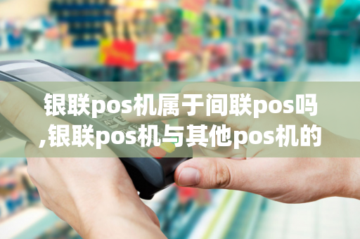 银联pos机属于间联pos吗,银联pos机与其他pos机的区别