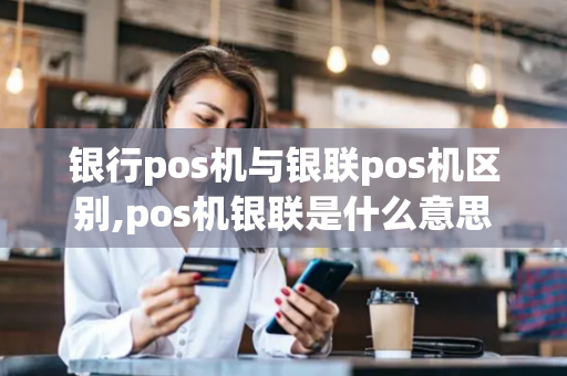 银行pos机与银联pos机区别,pos机银联是什么意思