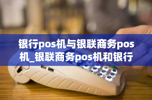 银行pos机与银联商务pos机_银联商务pos机和银行pos机一样吗