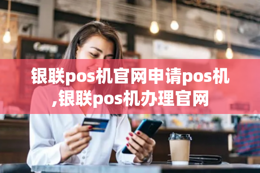 银联pos机官网申请pos机,银联pos机办理官网