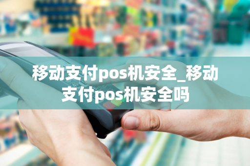 移动支付pos机安全_移动支付pos机安全吗