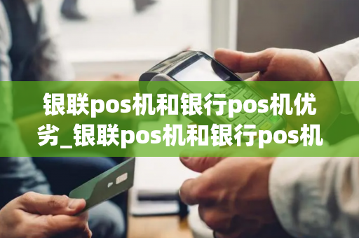 银联pos机和银行pos机优劣_银联pos机和银行pos机的区别