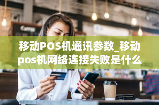 移动POS机通讯参数_移动pos机网络连接失败是什么原因