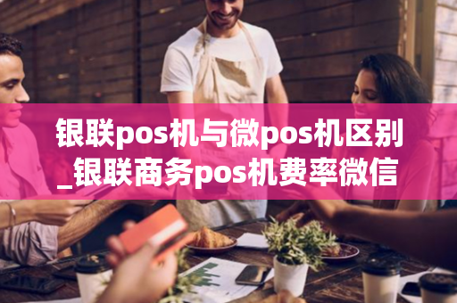 银联pos机与微pos机区别_银联商务pos机费率微信