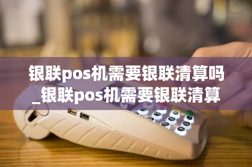 银联pos机需要银联清算吗_银联pos机需要银联清算吗安全吗