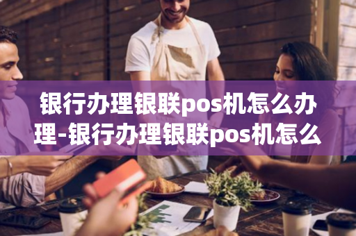 银行办理银联pos机怎么办理-银行办理银联pos机怎么办理流程