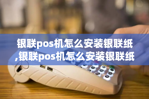 银联pos机怎么安装银联纸,银联pos机怎么安装银联纸币