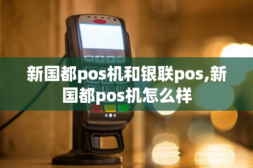 新国都pos机和银联pos,新国都pos机怎么样