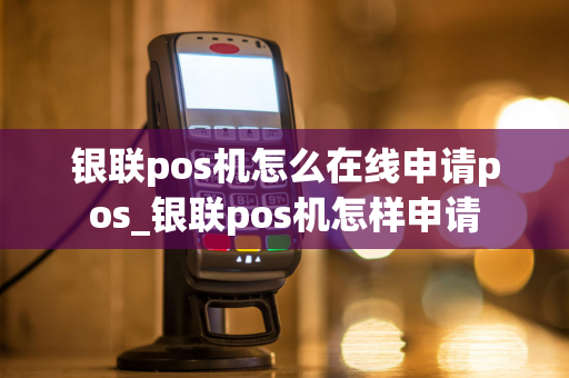 银联pos机怎么在线申请pos_银联pos机怎样申请