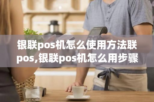 银联pos机怎么使用方法联pos,银联pos机怎么用步骤图