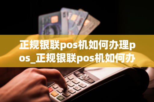 正规银联pos机如何办理pos_正规银联pos机如何办理