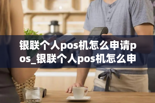 银联个人pos机怎么申请pos_银联个人pos机怎么申请