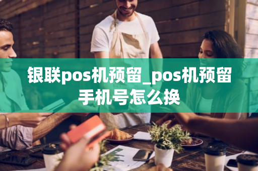 银联pos机预留_pos机预留手机号怎么换