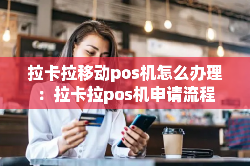 拉卡拉移动pos机怎么办理：拉卡拉pos机申请流程