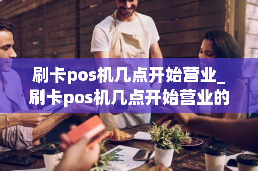 刷卡pos机几点开始营业_刷卡pos机几点开始营业的