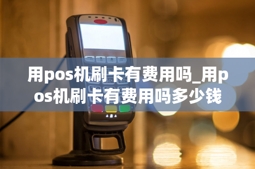 用pos机刷卡有费用吗_用pos机刷卡有费用吗多少钱