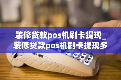 装修贷款pos机刷卡提现_装修贷款pos机刷卡提现多久到账