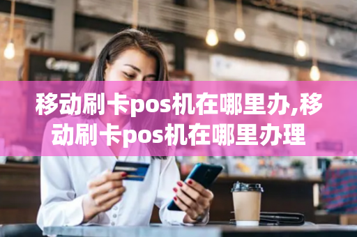 移动刷卡pos机在哪里办,移动刷卡pos机在哪里办理