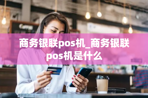 商务银联pos机_商务银联pos机是什么