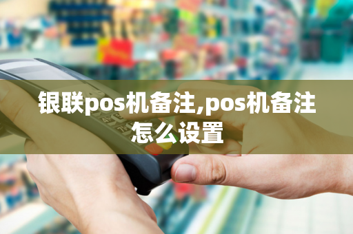 银联pos机备注,pos机备注怎么设置