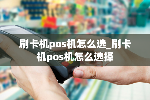 刷卡机pos机怎么选_刷卡机pos机怎么选择