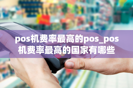 pos机费率最高的pos_pos机费率最高的国家有哪些