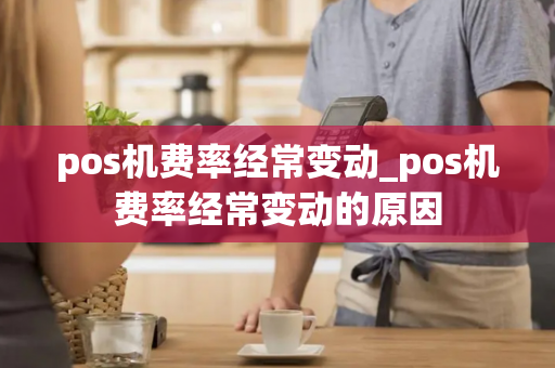 pos机费率经常变动_pos机费率经常变动的原因