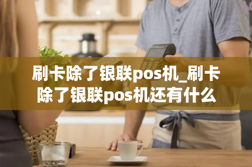 刷卡除了银联pos机_刷卡除了银联pos机还有什么