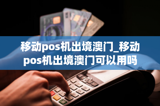 移动pos机出境澳门_移动pos机出境澳门可以用吗