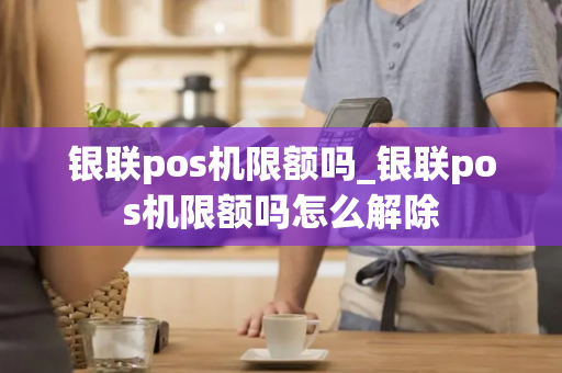 银联pos机限额吗_银联pos机限额吗怎么解除