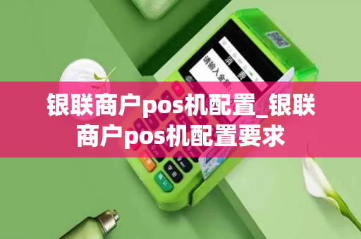 银联商户pos机配置_银联商户pos机配置要求