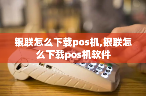 银联怎么下载pos机,银联怎么下载pos机软件