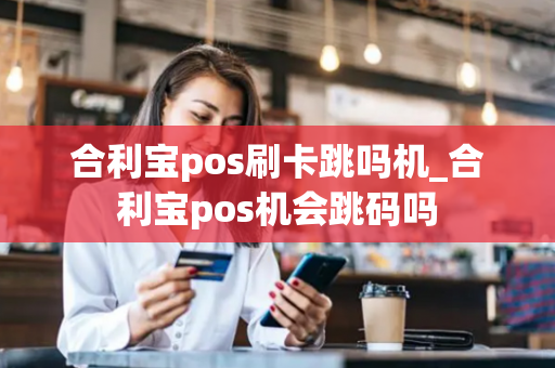 合利宝pos刷卡跳吗机_合利宝pos机会跳码吗