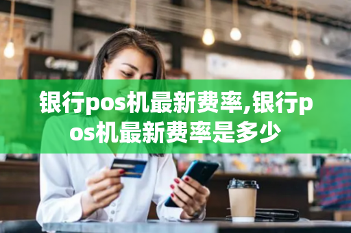 银行pos机最新费率,银行pos机最新费率是多少