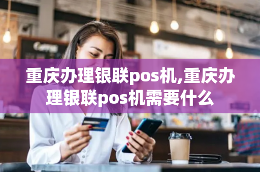 重庆办理银联pos机,重庆办理银联pos机需要什么