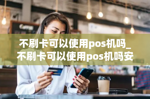 不刷卡可以使用pos机吗_不刷卡可以使用pos机吗安全吗