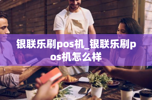 银联乐刷pos机_银联乐刷pos机怎么样