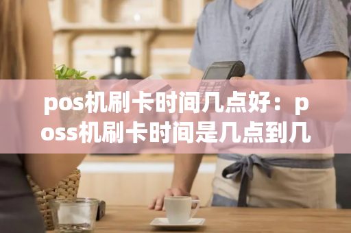 pos机刷卡时间几点好：poss机刷卡时间是几点到几点