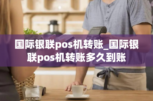 国际银联pos机转账_国际银联pos机转账多久到账