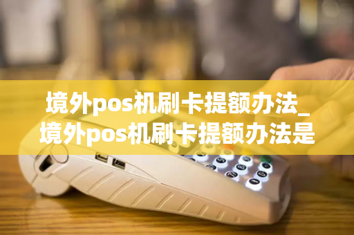 境外pos机刷卡提额办法_境外pos机刷卡提额办法是什么