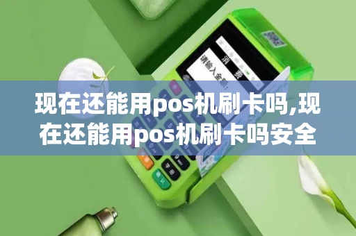 现在还能用pos机刷卡吗,现在还能用pos机刷卡吗安全吗