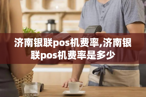 济南银联pos机费率,济南银联pos机费率是多少