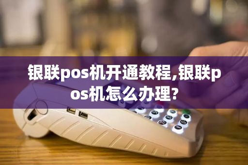 银联pos机开通教程,银联pos机怎么办理?