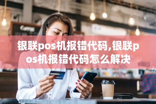 银联pos机报错代码,银联pos机报错代码怎么解决