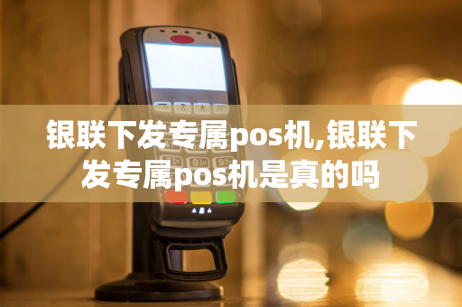 银联下发专属pos机,银联下发专属pos机是真的吗