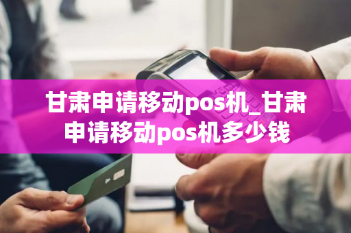 甘肃申请移动pos机_甘肃申请移动pos机多少钱