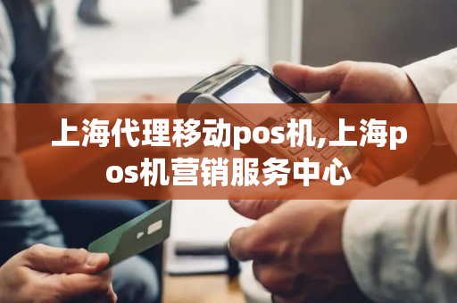 上海代理移动pos机,上海pos机营销服务中心