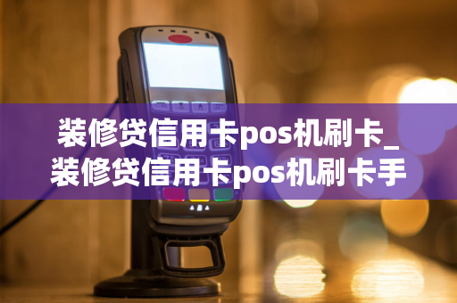 装修贷信用卡pos机刷卡_装修贷信用卡pos机刷卡手续费商家