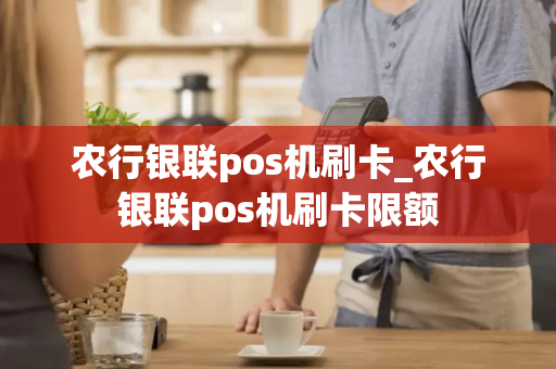 农行银联pos机刷卡_农行银联pos机刷卡限额