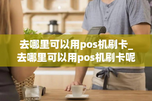 去哪里可以用pos机刷卡_去哪里可以用pos机刷卡呢